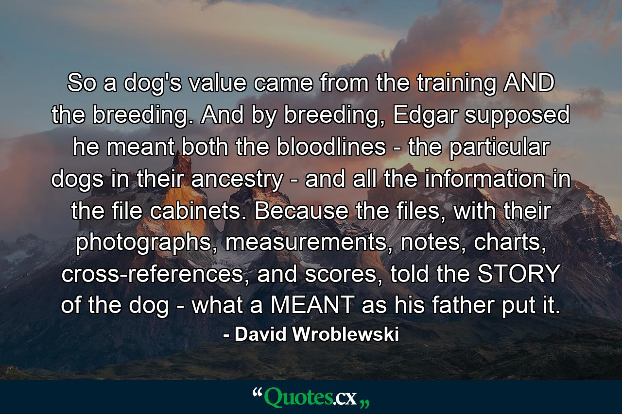 So a dog's value came from the training AND the breeding. And by breeding, Edgar supposed he meant both the bloodlines - the particular dogs in their ancestry - and all the information in the file cabinets. Because the files, with their photographs, measurements, notes, charts, cross-references, and scores, told the STORY of the dog - what a MEANT as his father put it. - Quote by David Wroblewski