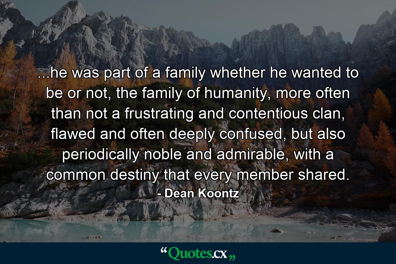 ...he was part of a family whether he wanted to be or not, the family of humanity, more often than not a frustrating and contentious clan, flawed and often deeply confused, but also periodically noble and admirable, with a common destiny that every member shared. - Quote by Dean Koontz