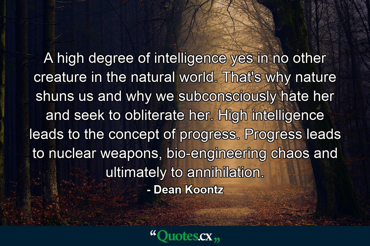 A high degree of intelligence yes in no other creature in the natural world. That's why nature shuns us and why we subconsciously hate her and seek to obliterate her. High intelligence leads to the concept of progress. Progress leads to nuclear weapons, bio-engineering chaos and ultimately to annihilation. - Quote by Dean Koontz