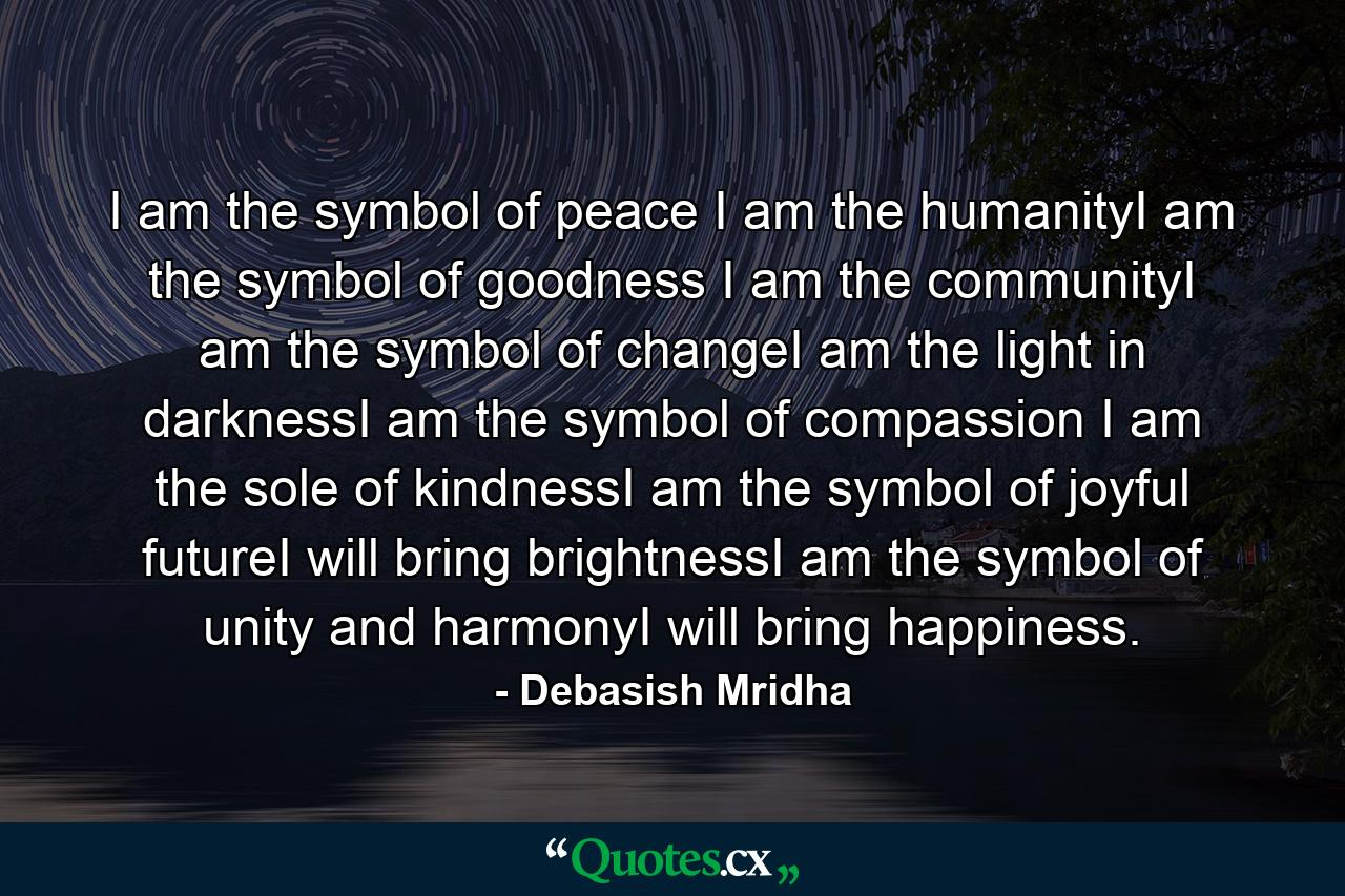 I am the symbol of peace I am the humanityI am the symbol of goodness I am the communityI am the symbol of changeI am the light in darknessI am the symbol of compassion I am the sole of kindnessI am the symbol of joyful futureI will bring brightnessI am the symbol of unity and harmonyI will bring happiness. - Quote by Debasish Mridha