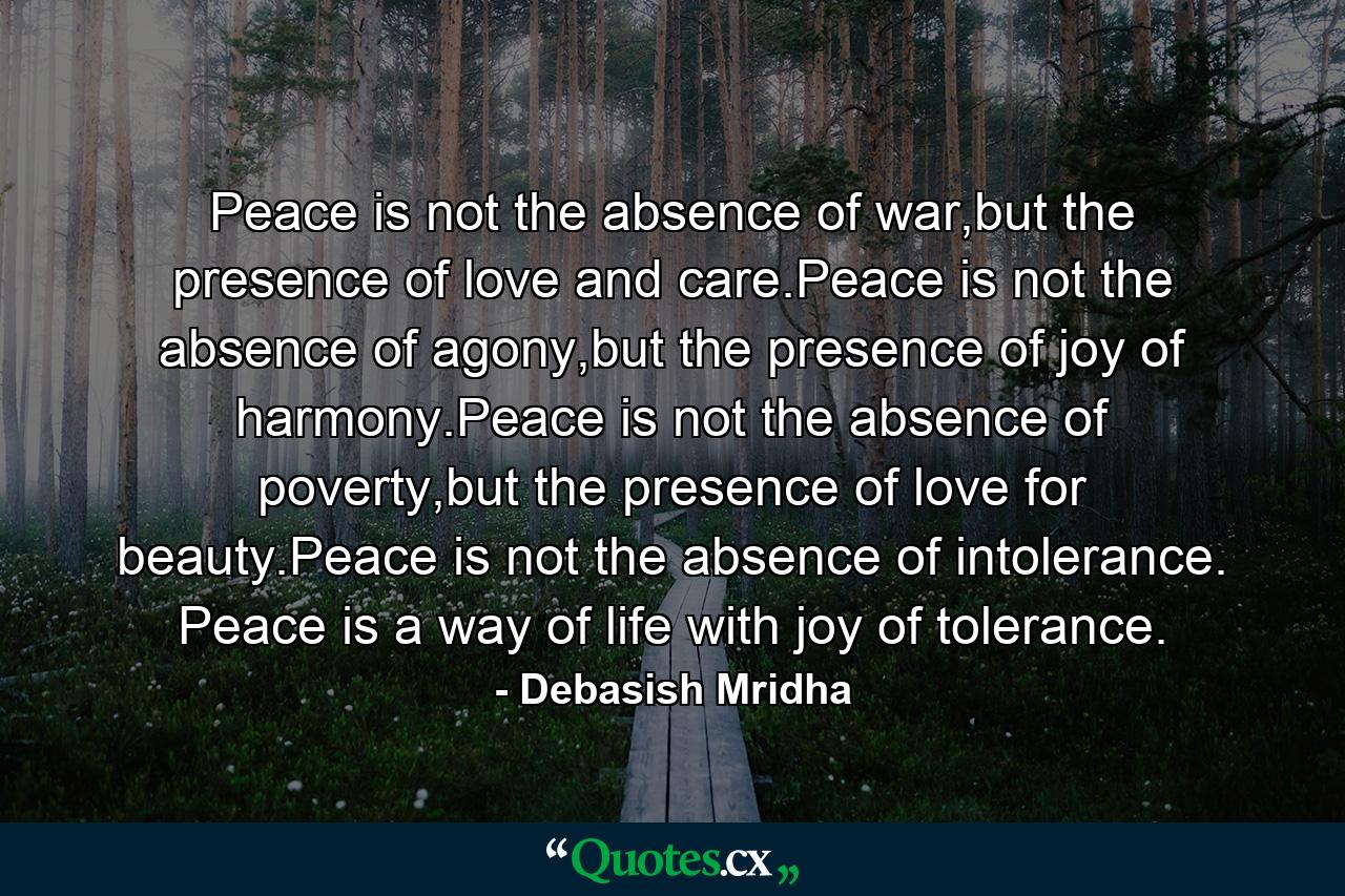 Peace is not the absence of war,but the presence of love and care.Peace is not the absence of agony,but the presence of joy of harmony.Peace is not the absence of poverty,but the presence of love for beauty.Peace is not the absence of intolerance.  Peace is a way of life with joy of tolerance. - Quote by Debasish Mridha