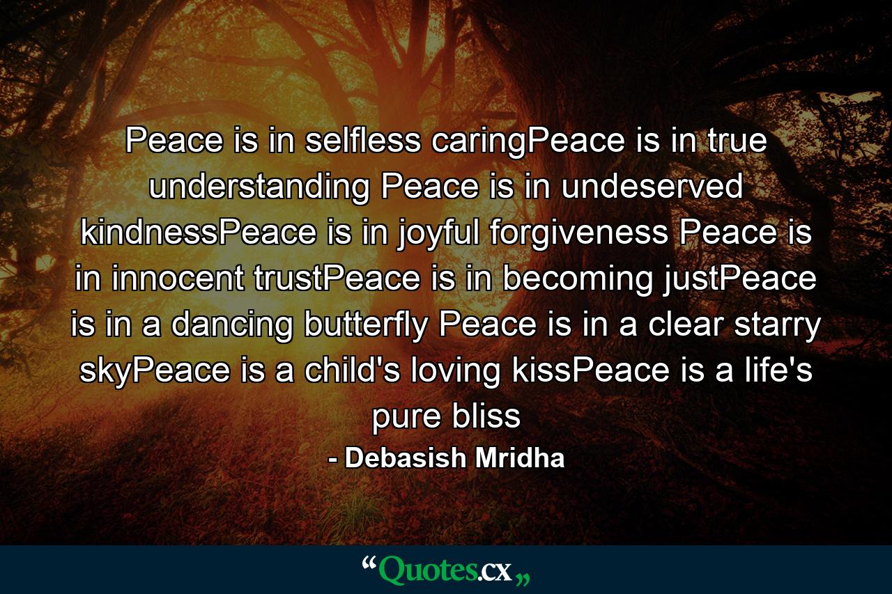 Peace is in selfless caringPeace is in true understanding Peace is in undeserved kindnessPeace is in joyful forgiveness Peace is in innocent trustPeace is in becoming justPeace is in a dancing butterfly Peace is in a clear starry skyPeace is a child's loving kissPeace is a life's pure bliss - Quote by Debasish Mridha