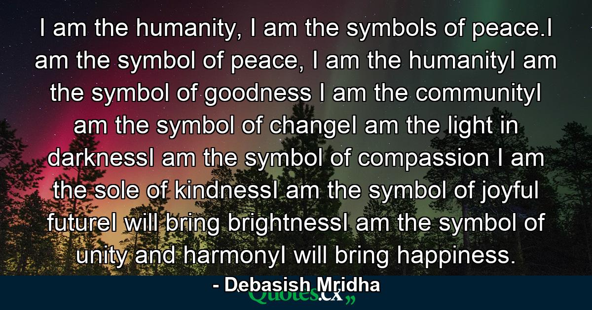 I am the humanity, I am the symbols of peace.I am the symbol of peace, I am the humanityI am the symbol of goodness I am the communityI am the symbol of changeI am the light in darknessI am the symbol of compassion I am the sole of kindnessI am the symbol of joyful futureI will bring brightnessI am the symbol of unity and harmonyI will bring happiness. - Quote by Debasish Mridha