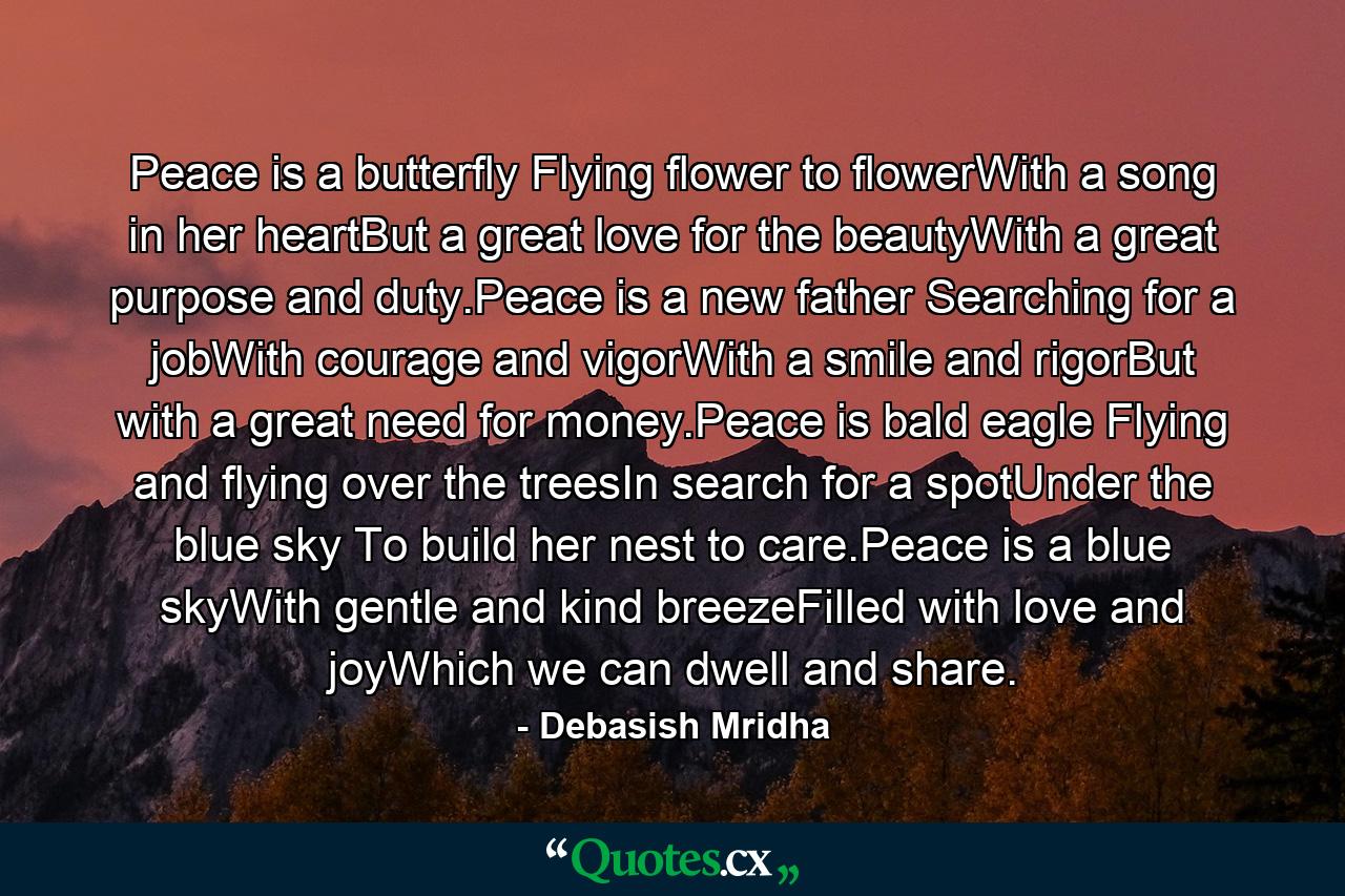 Peace is a butterfly Flying flower to flowerWith a song in her heartBut a great love for the beautyWith a great purpose and duty.Peace is a new father Searching for a jobWith courage and vigorWith a smile and rigorBut with a great need for money.Peace is bald eagle Flying and flying over the treesIn search for a spotUnder the blue sky To build her nest to care.Peace is a blue skyWith gentle and kind breezeFilled with love and joyWhich we can dwell and share. - Quote by Debasish Mridha