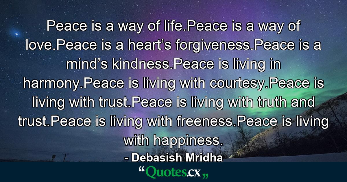 Peace is a way of life.Peace is a way of love.Peace is a heart’s forgiveness.Peace is a mind’s kindness.Peace is living in harmony.Peace is living with courtesy.Peace is living with trust.Peace is living with truth and trust.Peace is living with freeness.Peace is living with happiness. - Quote by Debasish Mridha