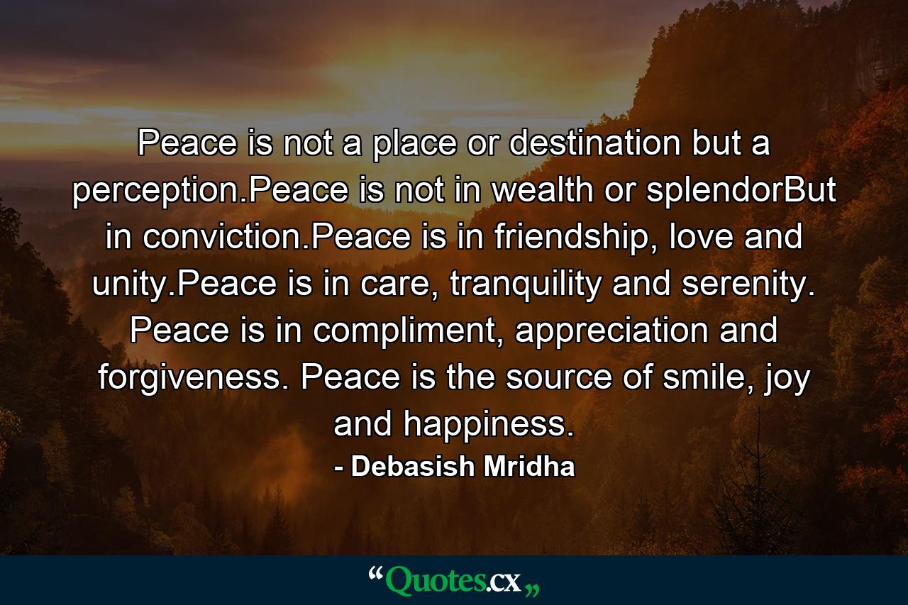 Peace is not a place or destination but a perception.Peace is not in wealth or splendorBut in conviction.Peace is in friendship, love and unity.Peace is in care, tranquility and serenity. Peace is in compliment, appreciation and forgiveness. Peace is the source of smile, joy and happiness. - Quote by Debasish Mridha