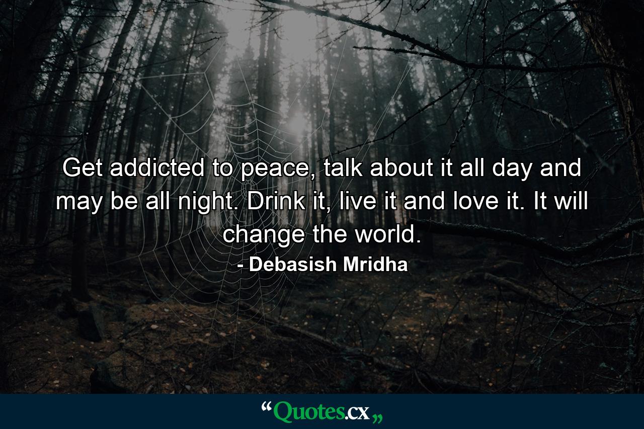 Get addicted to peace, talk about it all day and may be all night. Drink it, live it and love it. It will change the world. - Quote by Debasish Mridha