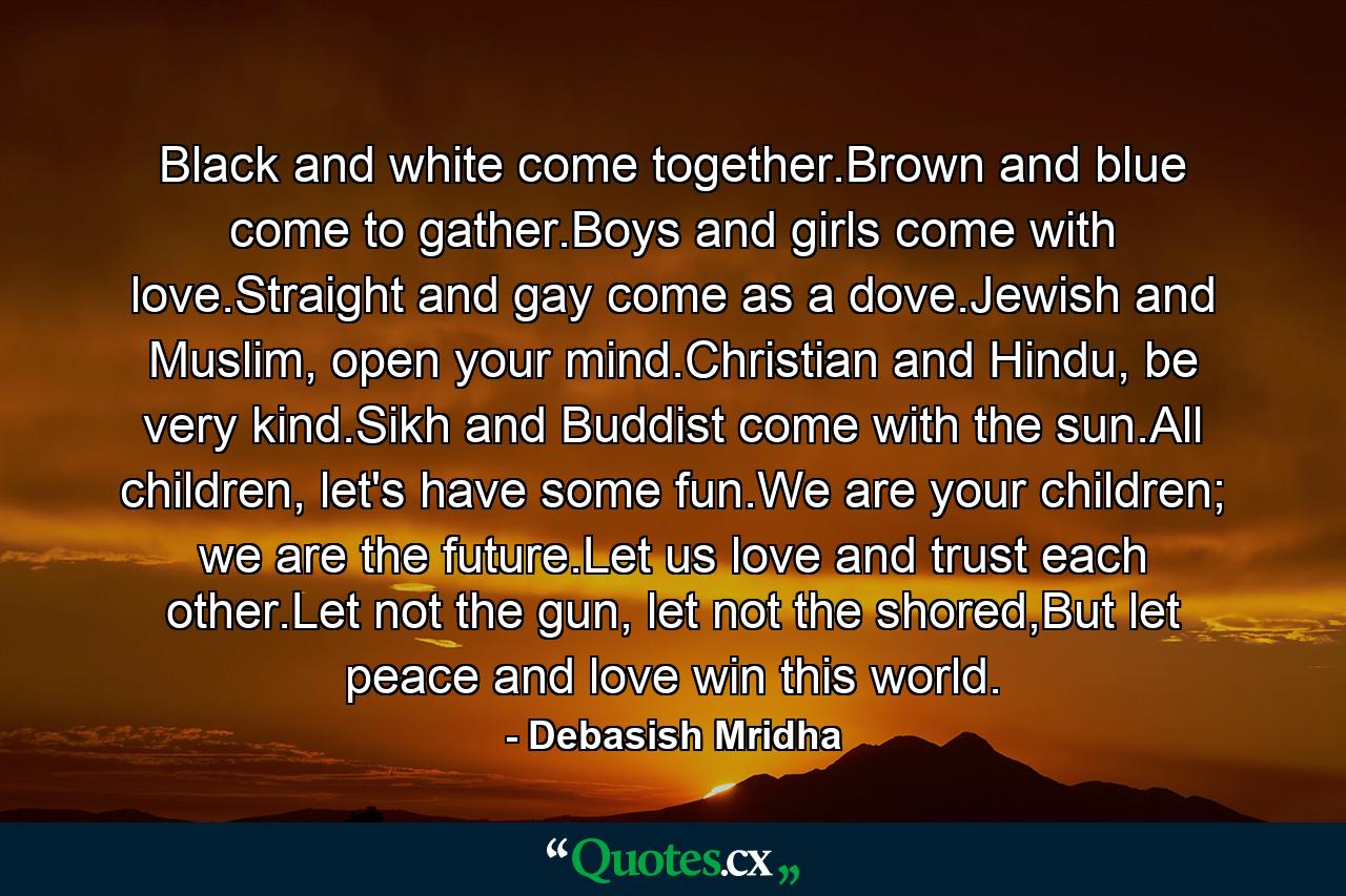 Black and white come together.Brown and blue come to gather.Boys and girls come with love.Straight and gay come as a dove.Jewish and Muslim, open your mind.Christian and Hindu, be very kind.Sikh and Buddist come with the sun.All children, let's have some fun.We are your children; we are the future.Let us love and trust each other.Let not the gun, let not the shored,But let peace and love win this world. - Quote by Debasish Mridha