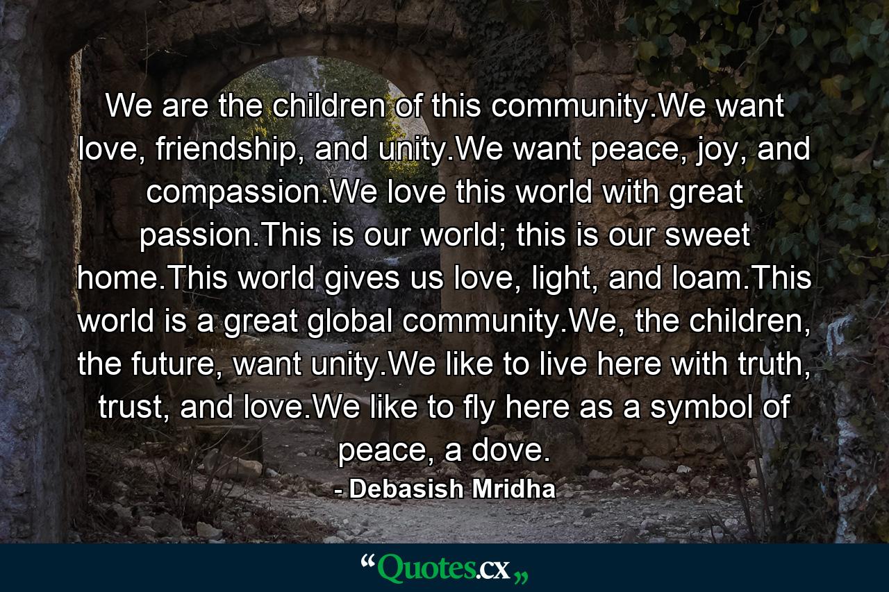 We are the children of this community.We want love, friendship, and unity.We want peace, joy, and compassion.We love this world with great passion.This is our world; this is our sweet home.This world gives us love, light, and loam.This world is a great global community.We, the children, the future, want unity.We like to live here with truth, trust, and love.We like to fly here as a symbol of peace, a dove. - Quote by Debasish Mridha