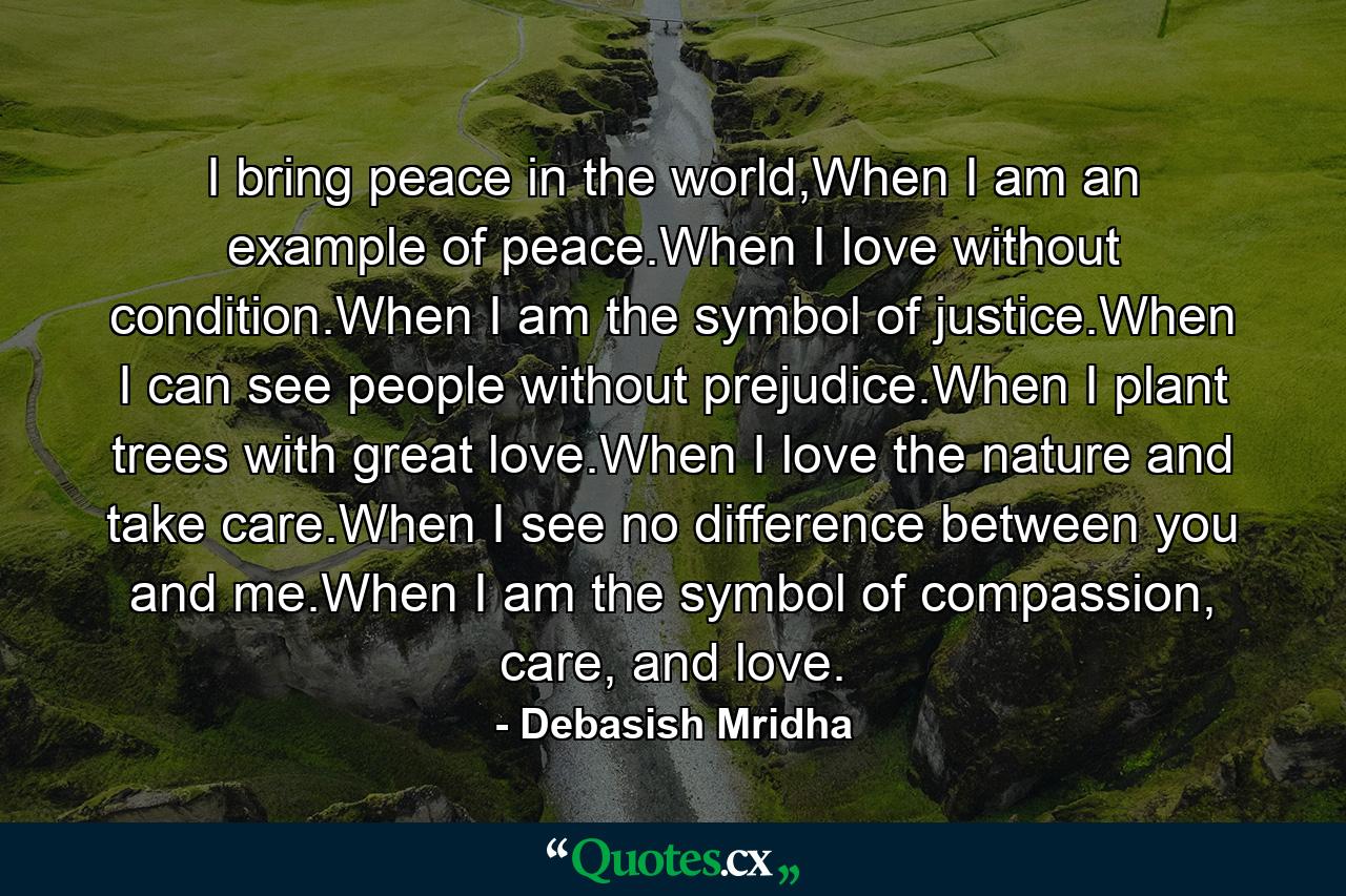 I bring peace in the world,When I am an example of peace.When I love without condition.When I am the symbol of justice.When I can see people without prejudice.When I plant trees with great love.When I love the nature and take care.When I see no difference between you and me.When I am the symbol of compassion, care, and love. - Quote by Debasish Mridha