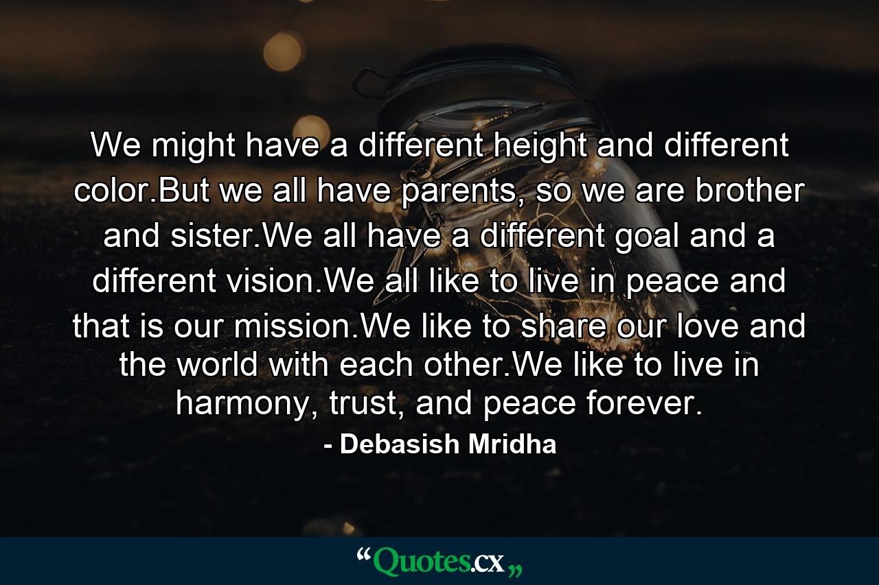 We might have a different height and different color.But we all have parents, so we are brother and sister.We all have a different goal and a different vision.We all like to live in peace and that is our mission.We like to share our love and the world with each other.We like to live in harmony, trust, and peace forever. - Quote by Debasish Mridha