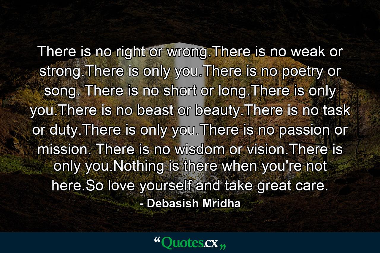 There is no right or wrong.There is no weak or strong.There is only you.There is no poetry or song. There is no short or long.There is only you.There is no beast or beauty.There is no task or duty.There is only you.There is no passion or mission. There is no wisdom or vision.There is only you.Nothing is there when you're not here.So love yourself and take great care. - Quote by Debasish Mridha