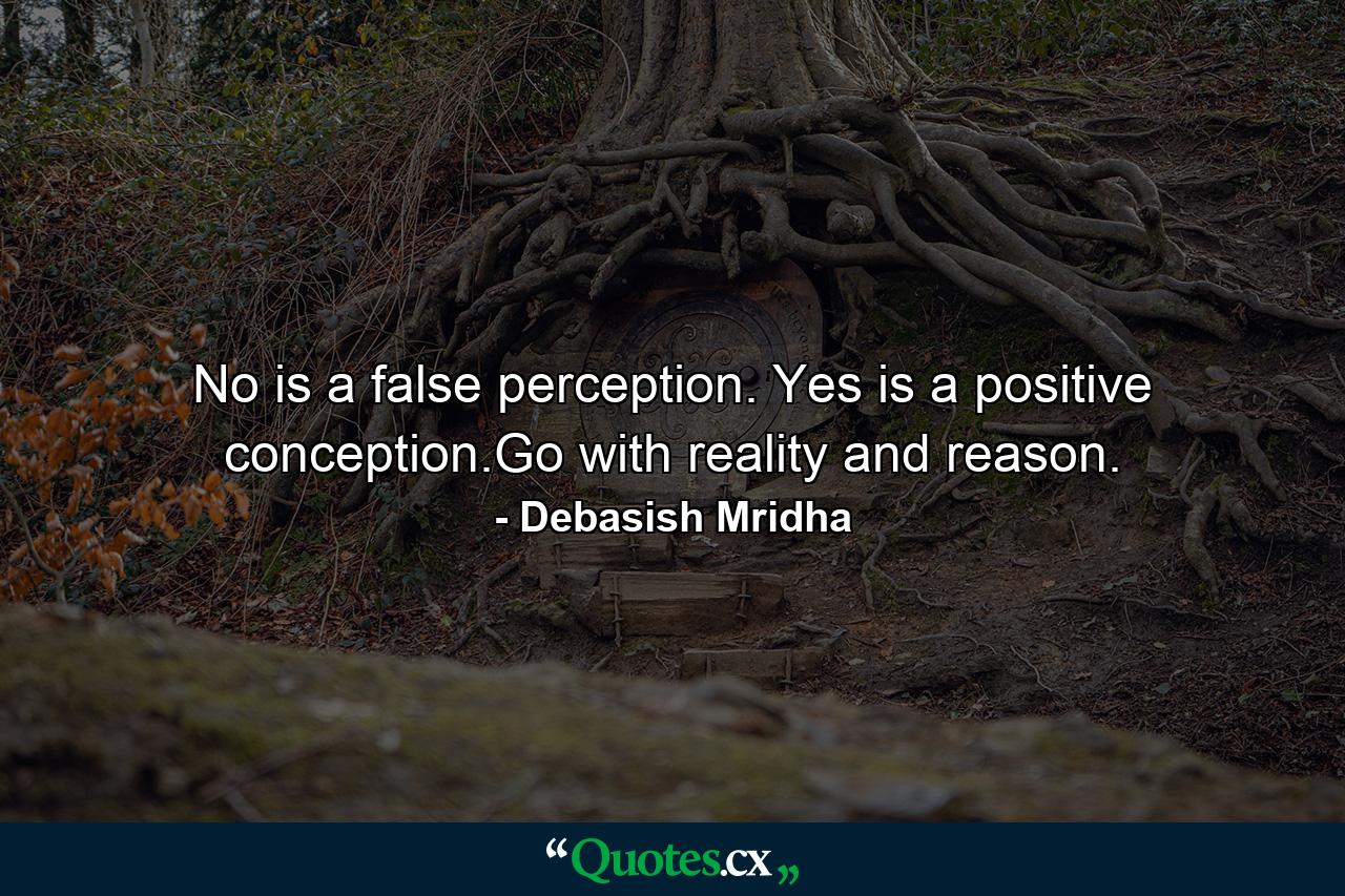 No is a false perception. Yes is a positive conception.Go with reality and reason. - Quote by Debasish Mridha