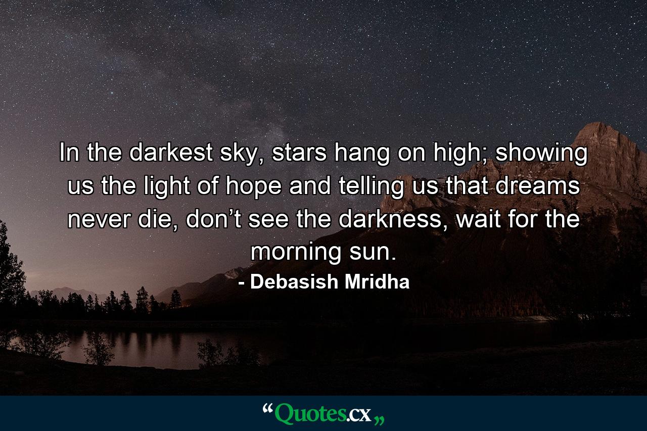 In the darkest sky, stars hang on high; showing us the light of hope and telling us that dreams never die, don’t see the darkness, wait for the morning sun. - Quote by Debasish Mridha