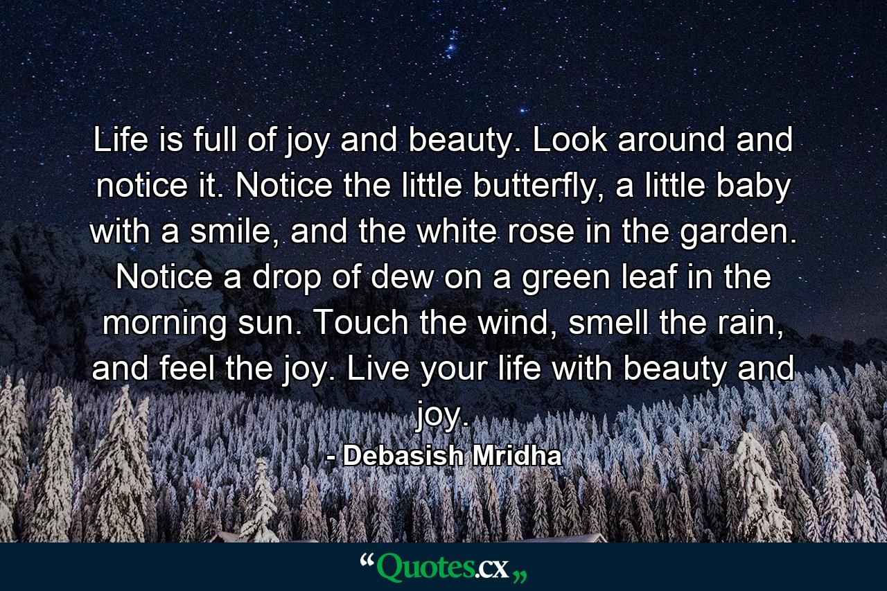 Life is full of joy and beauty. Look around and notice it. Notice the little butterfly, a little baby with a smile, and the white rose in the garden. Notice a drop of dew on a green leaf in the morning sun. Touch the wind, smell the rain, and feel the joy. Live your life with beauty and joy. - Quote by Debasish Mridha