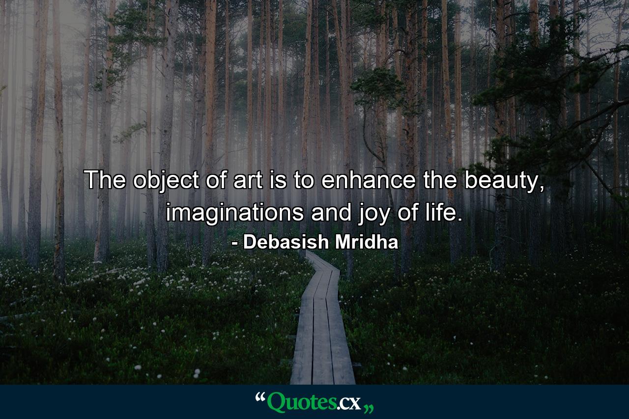 The object of art is to enhance the beauty, imaginations and joy of life. - Quote by Debasish Mridha