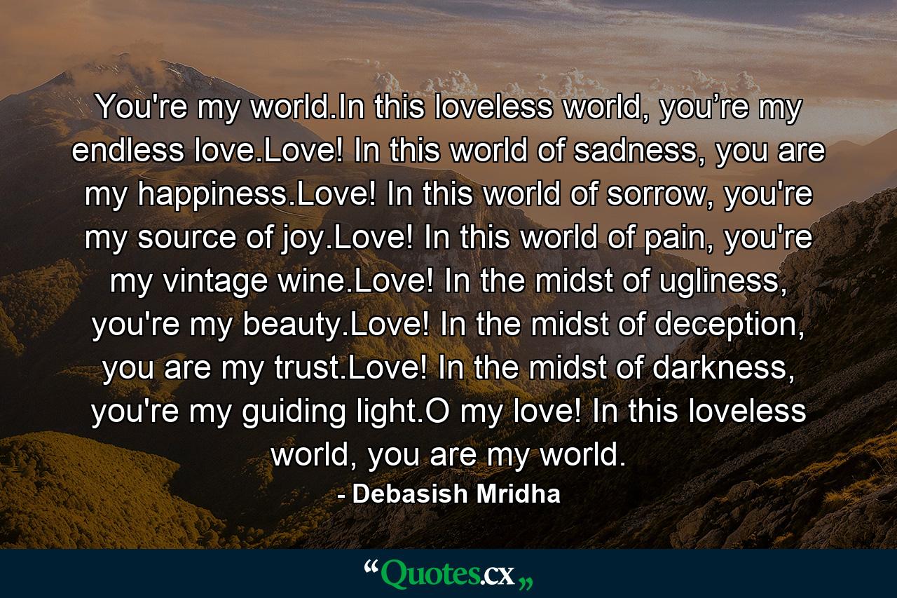 You're my world.In this loveless world, you’re my endless love.Love! In this world of sadness, you are my happiness.Love! In this world of sorrow, you're my source of joy.Love! In this world of pain, you're my vintage wine.Love! In the midst of ugliness, you're my beauty.Love! In the midst of deception, you are my trust.Love! In the midst of darkness, you're my guiding light.O my love! In this loveless world, you are my world. - Quote by Debasish Mridha