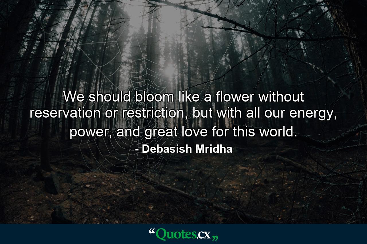 We should bloom like a flower without reservation or restriction, but with all our energy, power, and great love for this world. - Quote by Debasish Mridha