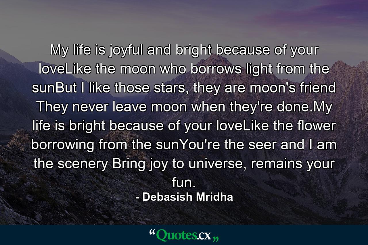 My life is joyful and bright because of your loveLike the moon who borrows light from the sunBut I like those stars, they are moon's friend They never leave moon when they're done.My life is bright because of your loveLike the flower borrowing from the sunYou're the seer and I am the scenery Bring joy to universe, remains your fun. - Quote by Debasish Mridha