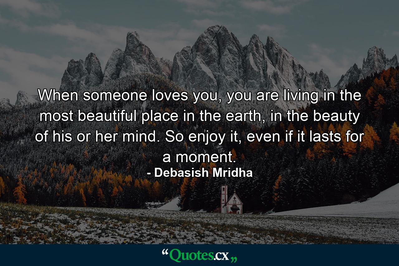 When someone loves you, you are living in the most beautiful place in the earth, in the beauty of his or her mind. So enjoy it, even if it lasts for a moment. - Quote by Debasish Mridha