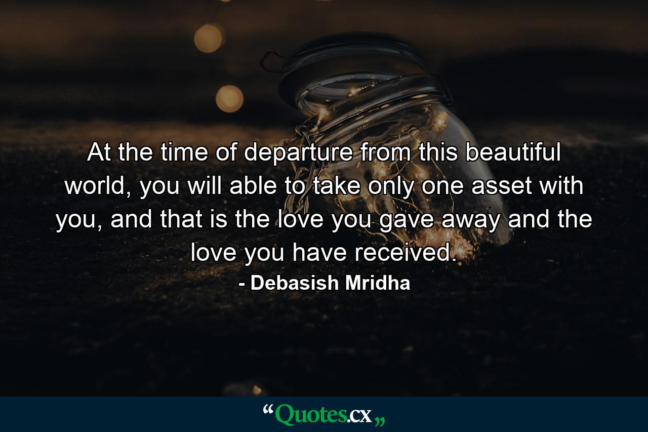 At the time of departure from this beautiful world, you will able to take only one asset with you, and that is the love you gave away and the love you have received. - Quote by Debasish Mridha