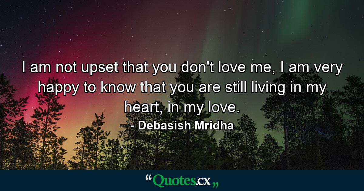 I am not upset that you don't love me, I am very happy to know that you are still living in my heart, in my love. - Quote by Debasish Mridha