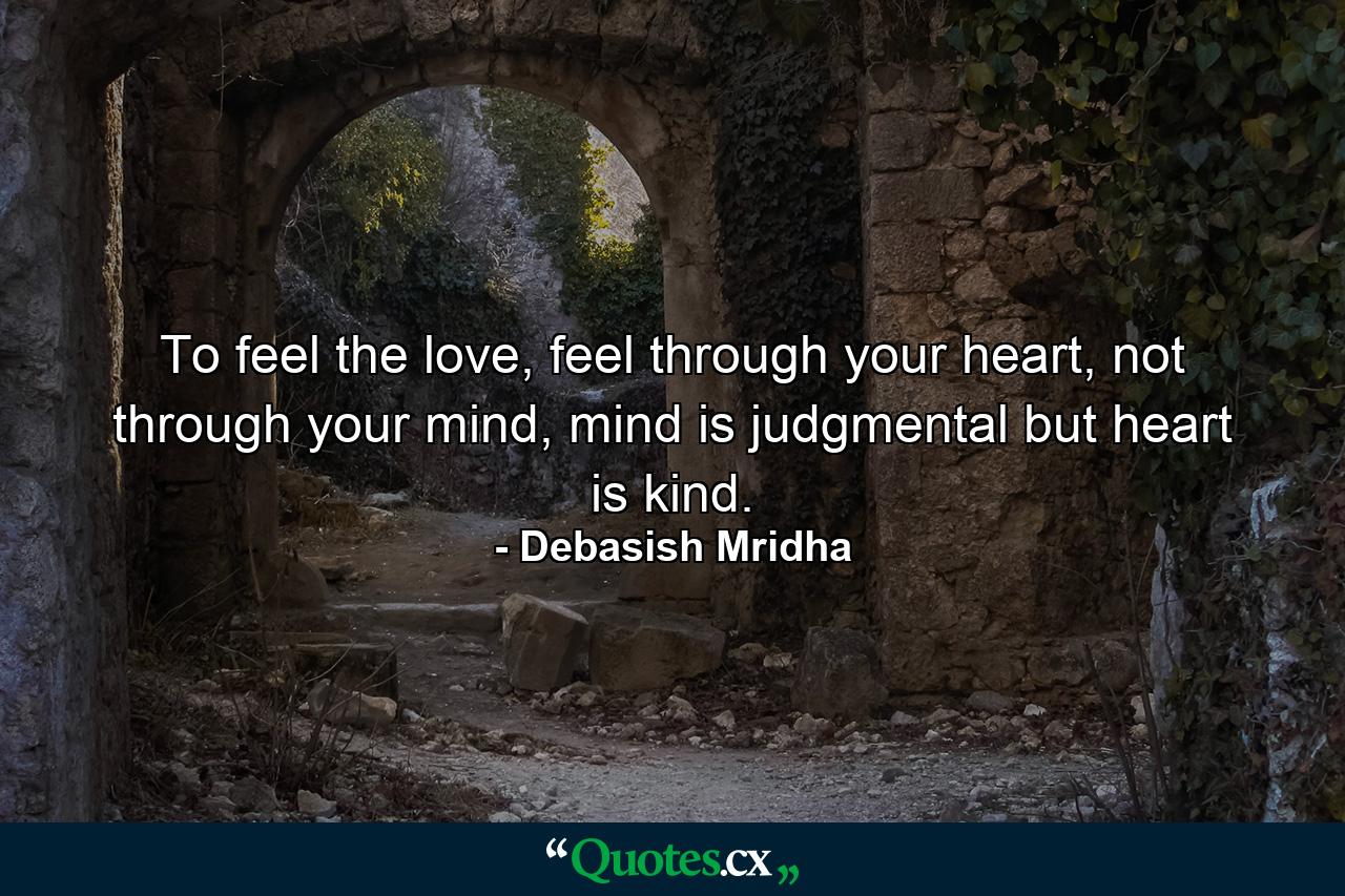 To feel the love, feel through your heart, not through your mind, mind is judgmental but heart is kind. - Quote by Debasish Mridha