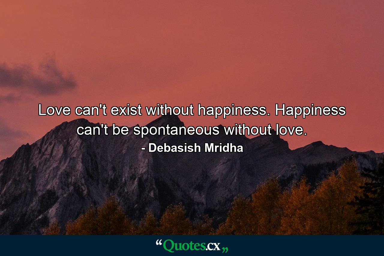 Love can't exist without happiness. Happiness can't be spontaneous without love. - Quote by Debasish Mridha