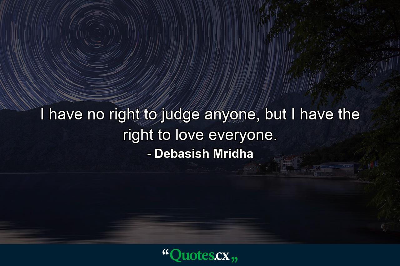 I have no right to judge anyone, but I have the right to love everyone. - Quote by Debasish Mridha