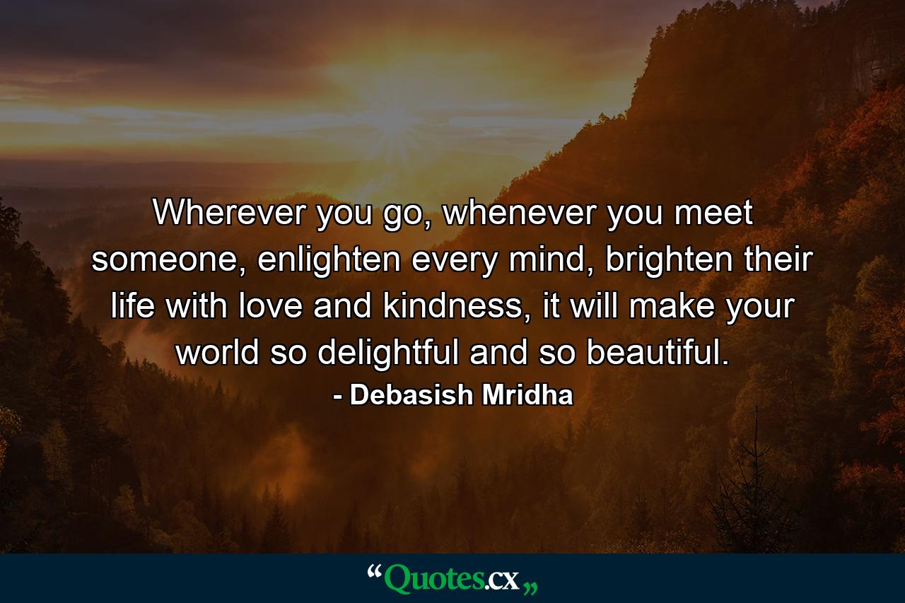 Wherever you go, whenever you meet someone, enlighten every mind, brighten their life with love and kindness, it will make your world so delightful and so beautiful. - Quote by Debasish Mridha