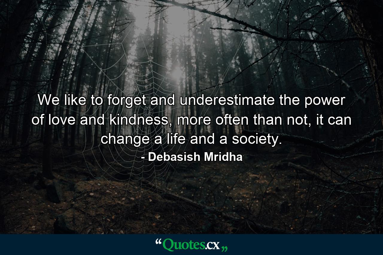 We like to forget and underestimate the power of love and kindness, more often than not, it can change a life and a society. - Quote by Debasish Mridha