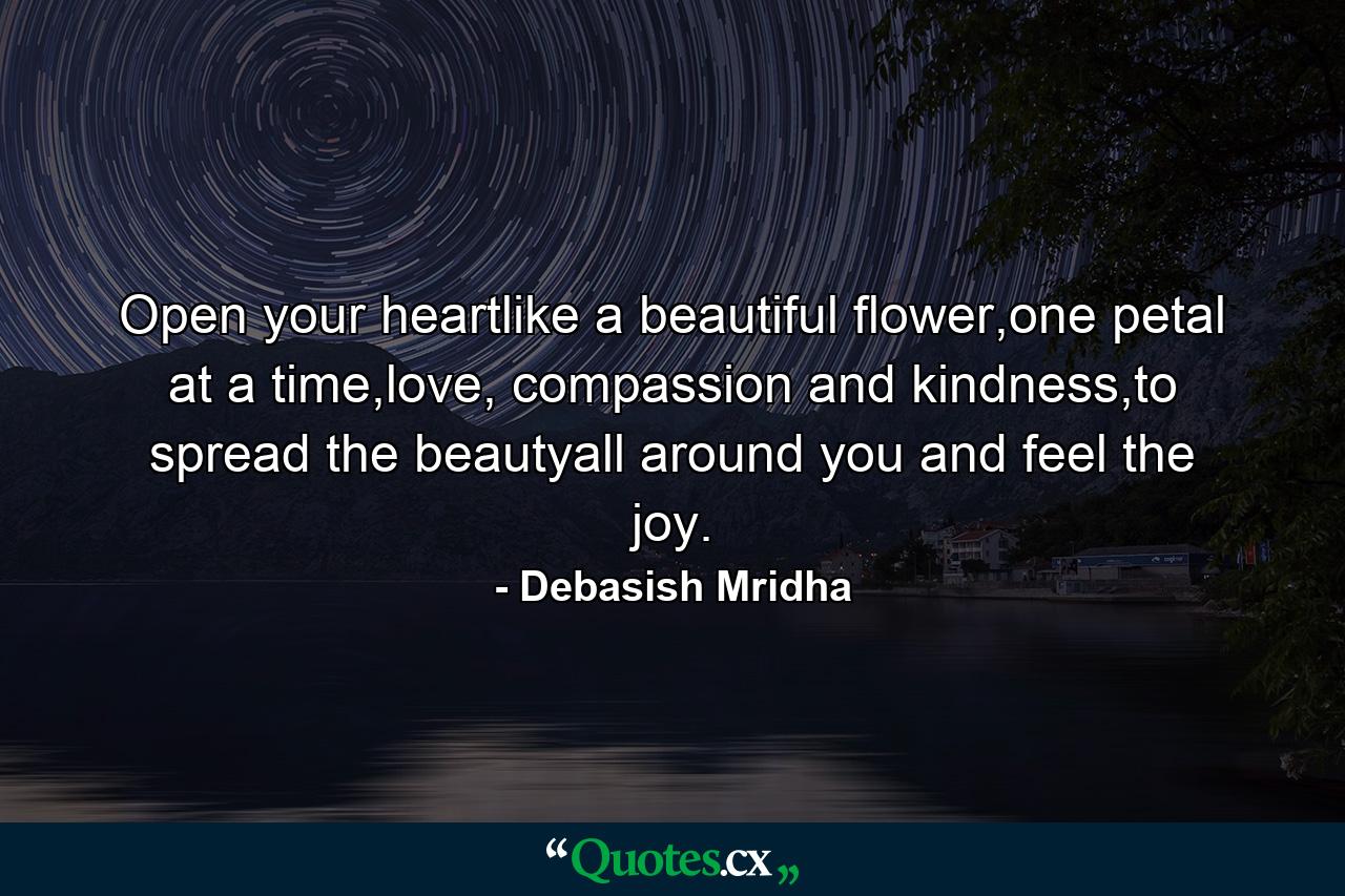 Open your heartlike a beautiful flower,one petal at a time,love, compassion and kindness,to spread the beautyall around you and feel the joy. - Quote by Debasish Mridha