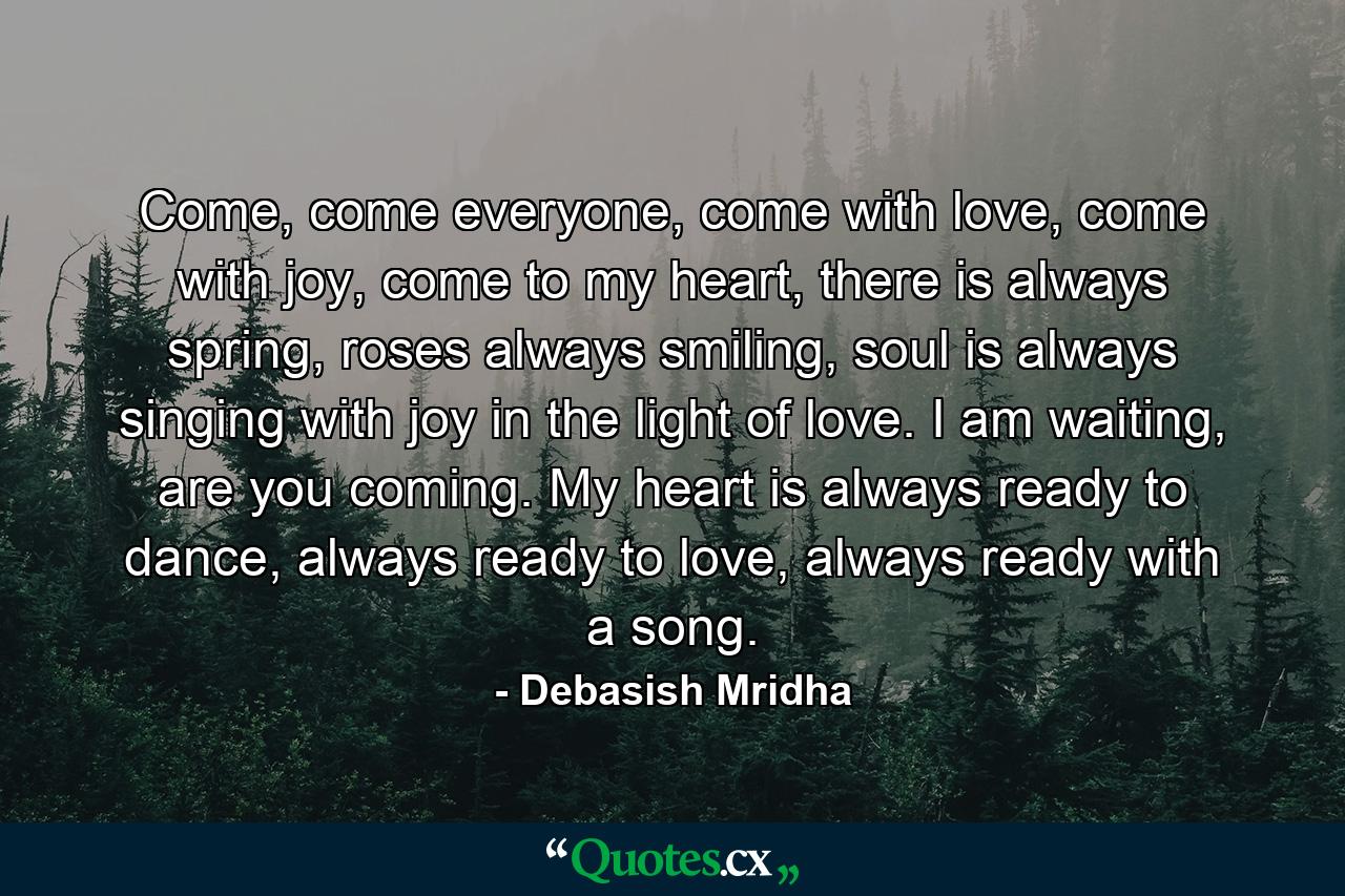 Come, come everyone, come with love, come with joy, come to my heart, there is always spring, roses always smiling, soul is always singing with joy in the light of love. I am waiting, are you coming. My heart is always ready to dance, always ready to love, always ready with a song. - Quote by Debasish Mridha