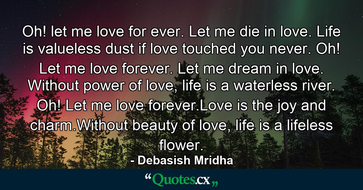 Oh! let me love for ever. Let me die in love. Life is valueless dust if love touched you never.  Oh! Let me love forever. Let me dream in love. Without power of love, life is a waterless river. Oh! Let me love forever.Love is the joy and charm.Without beauty of love, life is a lifeless flower. - Quote by Debasish Mridha