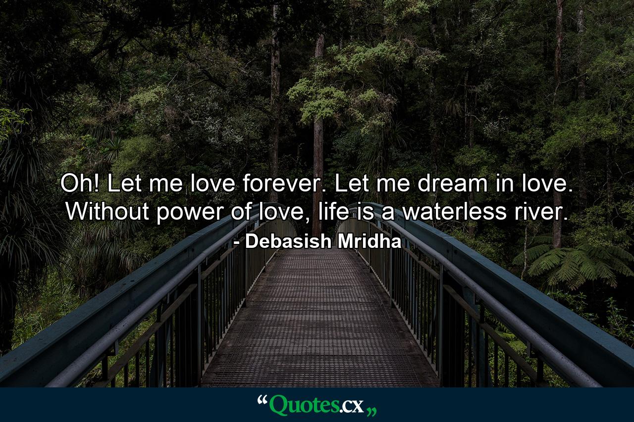 Oh! Let me love forever. Let me dream in love. Without power of love, life is a waterless river. - Quote by Debasish Mridha