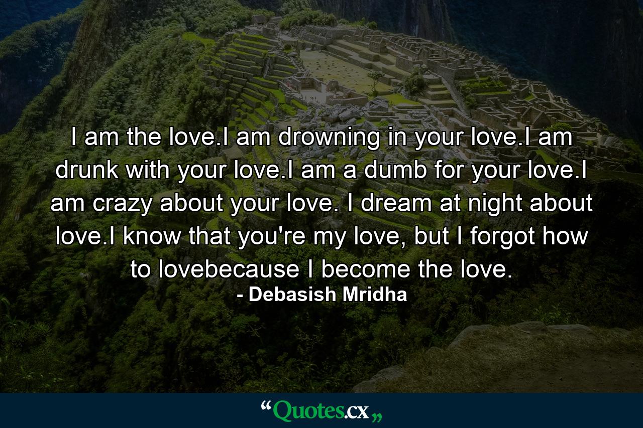 I am the love.I am drowning in your love.I am drunk with your love.I am a dumb for your love.I am crazy about your love. I dream at night about love.I know that you're my love, but I forgot how to lovebecause I become the love. - Quote by Debasish Mridha