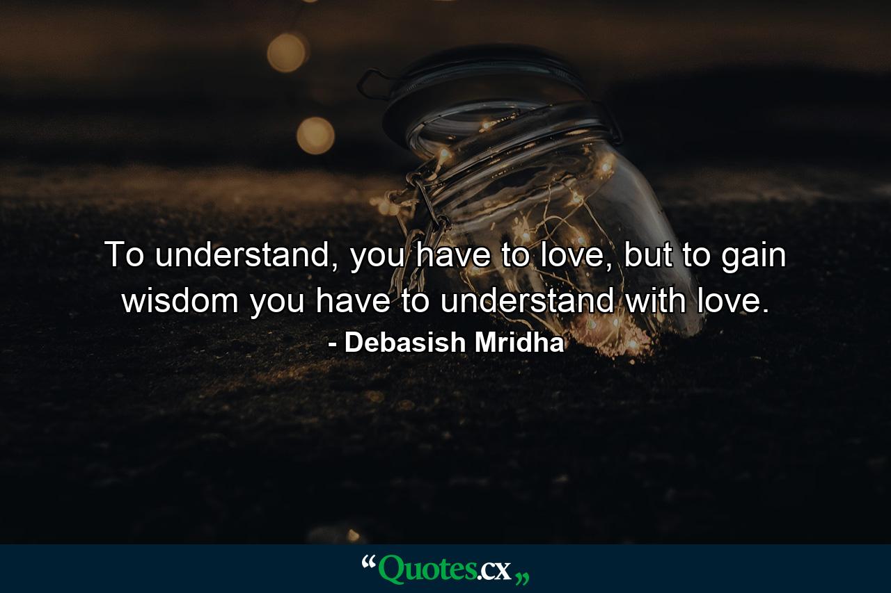 To understand, you have to love, but to gain wisdom you have to understand with love. - Quote by Debasish Mridha