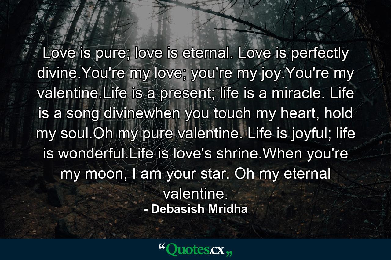 Love is pure; love is eternal. Love is perfectly divine.You're my love; you're my joy.You're my valentine.Life is a present; life is a miracle. Life is a song divinewhen you touch my heart, hold my soul.Oh my pure valentine. Life is joyful; life is wonderful.Life is love's shrine.When you're my moon, I am your star. Oh my eternal valentine. - Quote by Debasish Mridha