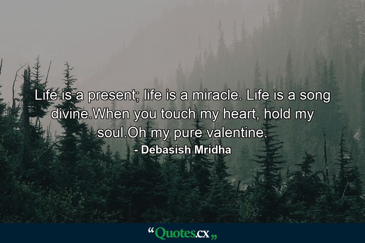 Life is a present; life is a miracle. Life is a song divine.When you touch my heart, hold my soul.Oh my pure valentine. - Quote by Debasish Mridha