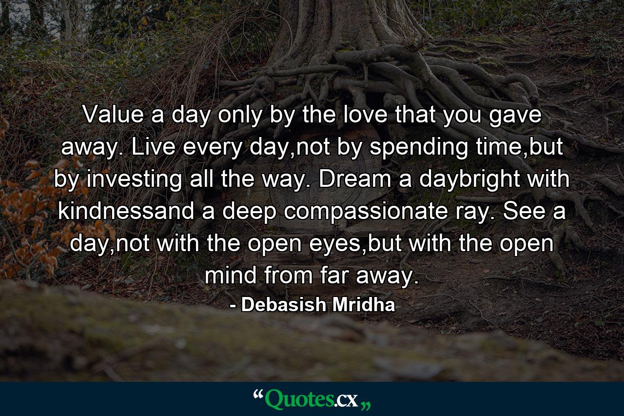 Value a day only by the love that you gave away. Live every day,not by spending time,but by investing all the way. Dream a daybright with kindnessand a deep compassionate ray. See a day,not with the open eyes,but with the open mind from far away. - Quote by Debasish Mridha