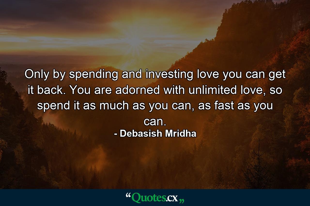 Only by spending and investing love you can get it back. You are adorned with unlimited love, so spend it as much as you can, as fast as you can. - Quote by Debasish Mridha