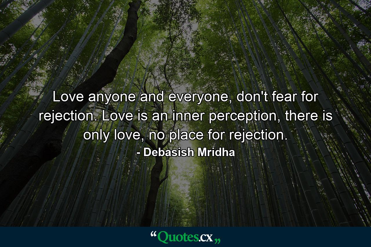 Love anyone and everyone, don't fear for rejection. Love is an inner perception, there is only love, no place for rejection. - Quote by Debasish Mridha