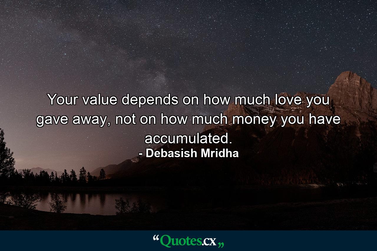 Your value depends on how much love you gave away, not on how much money you have accumulated. - Quote by Debasish Mridha