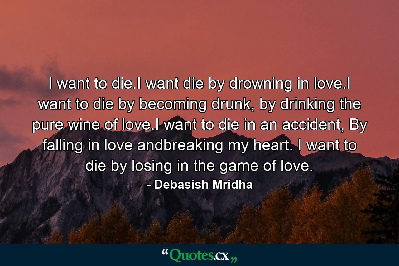 I want to die.I want die by drowning in love.I want to die by becoming drunk, by drinking the pure wine of love.I want to die in an accident, By falling in love andbreaking my heart. I want to die by losing in the game of love. - Quote by Debasish Mridha