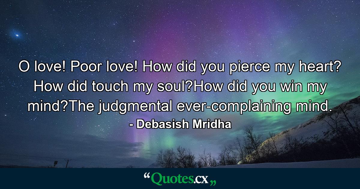 O love! Poor love! How did you pierce my heart? How did touch my soul?How did you win my mind?The judgmental ever-complaining mind. - Quote by Debasish Mridha