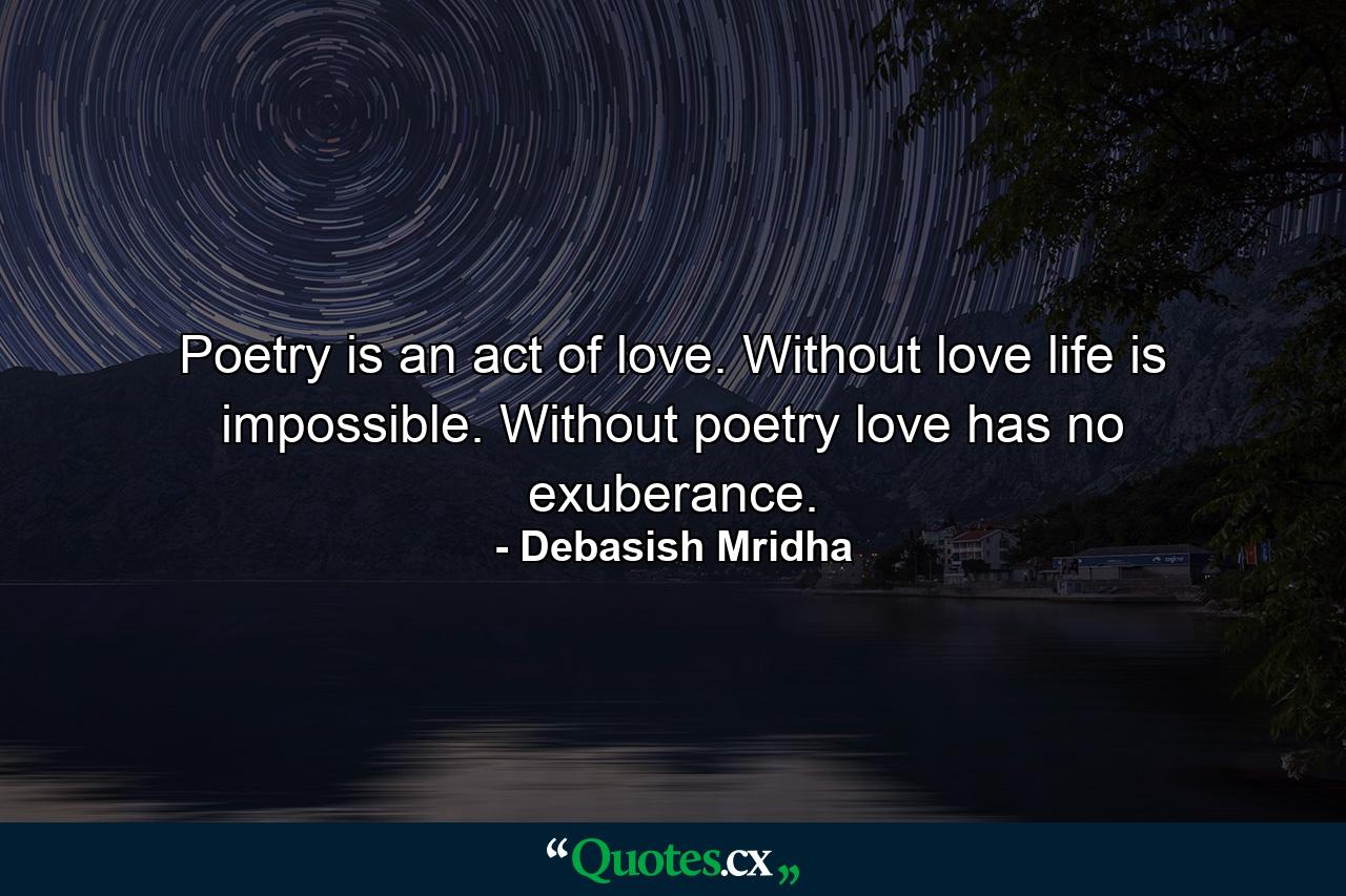 Poetry is an act of love. Without love life is impossible. Without poetry love has no exuberance. - Quote by Debasish Mridha