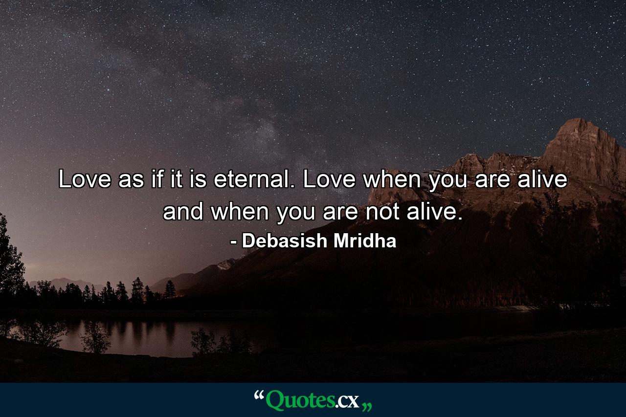 Love as if it is eternal. Love when you are alive and when you are not alive. - Quote by Debasish Mridha