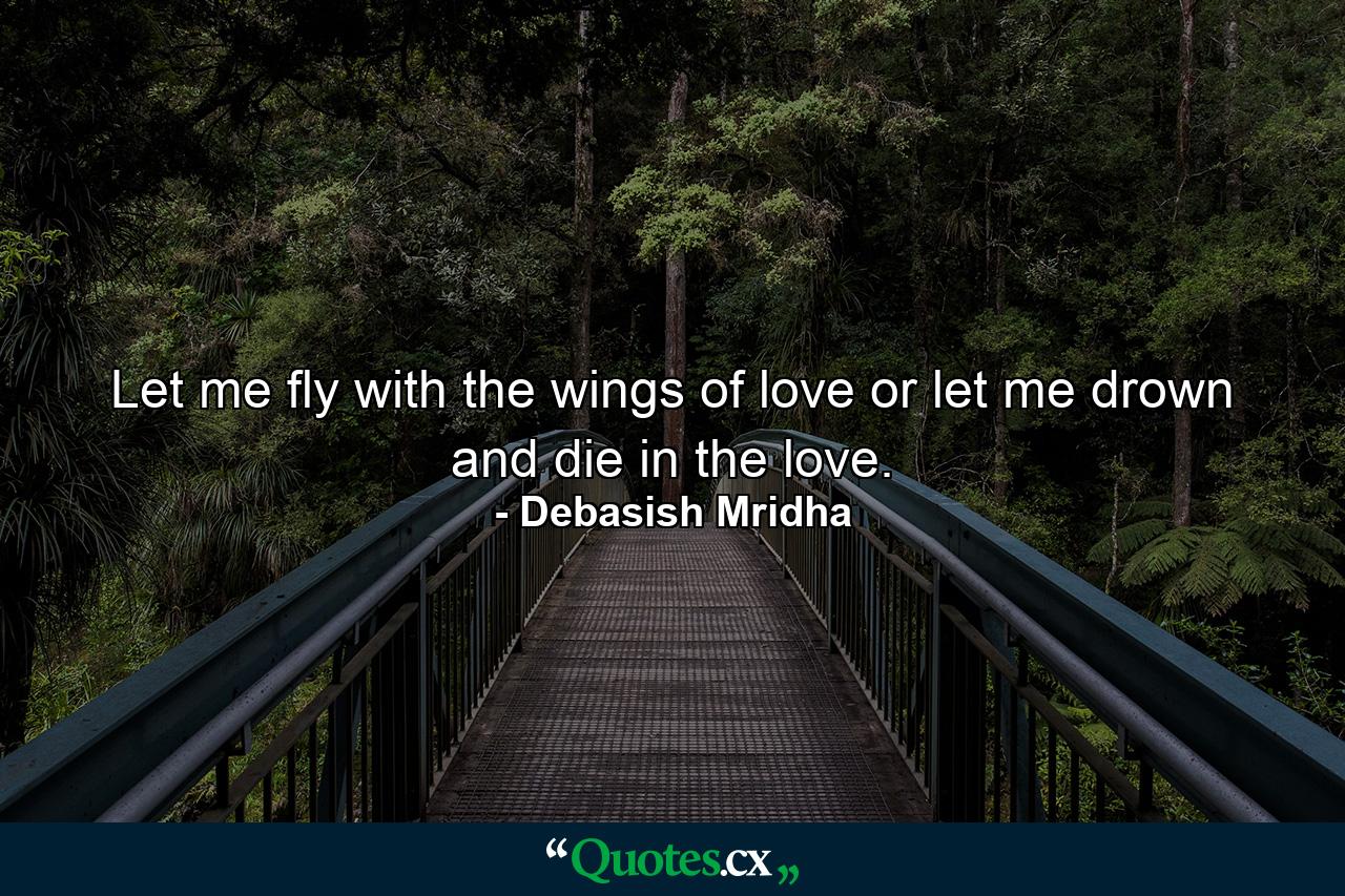 Let me fly with the wings of love or let me drown and die in the love. - Quote by Debasish Mridha