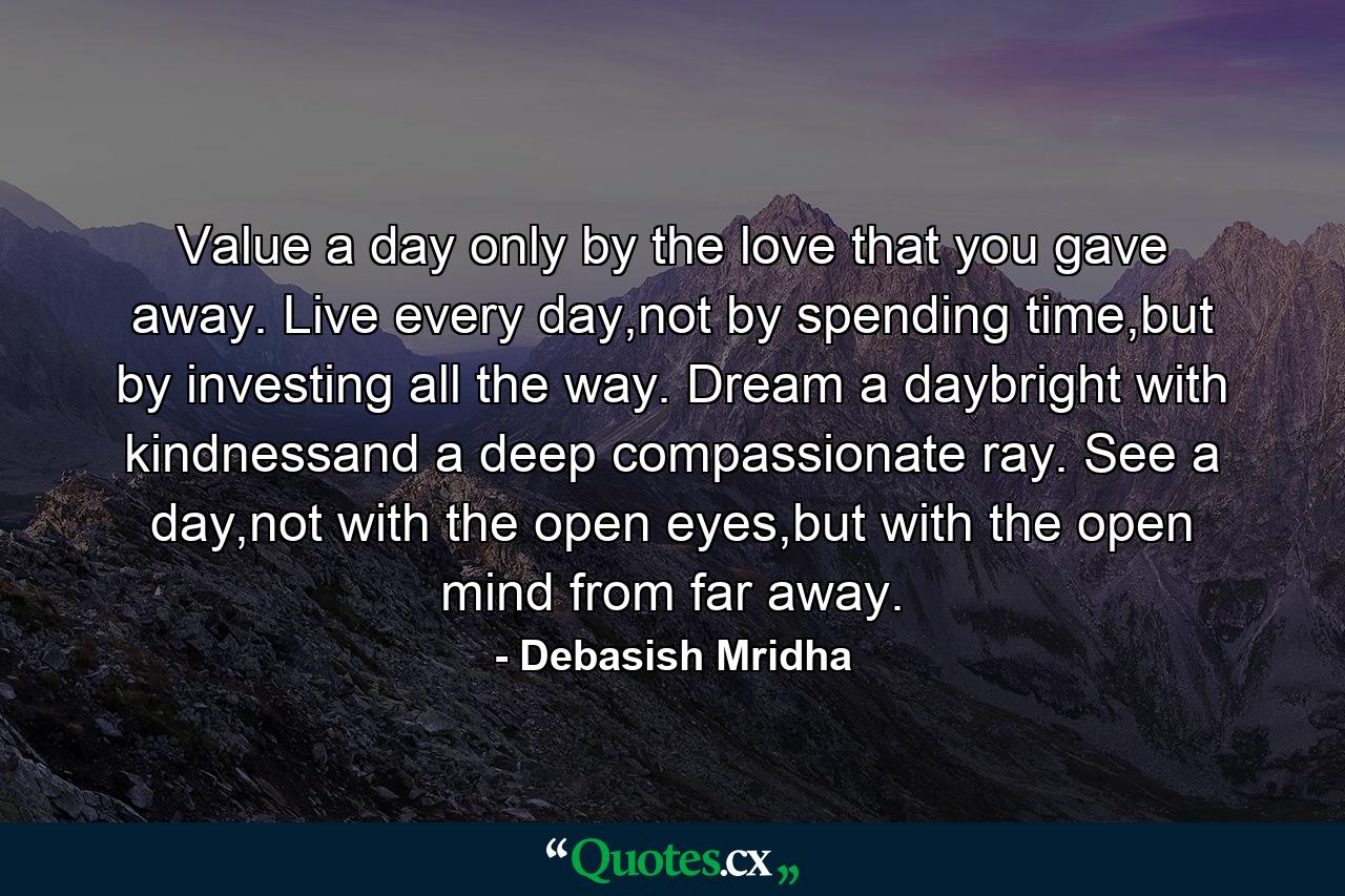 Value a day only by the love that you gave away. Live every day,not by spending time,but by investing all the way. Dream a daybright with kindnessand a deep compassionate ray. See a day,not with the open eyes,but with the open mind from far away. - Quote by Debasish Mridha