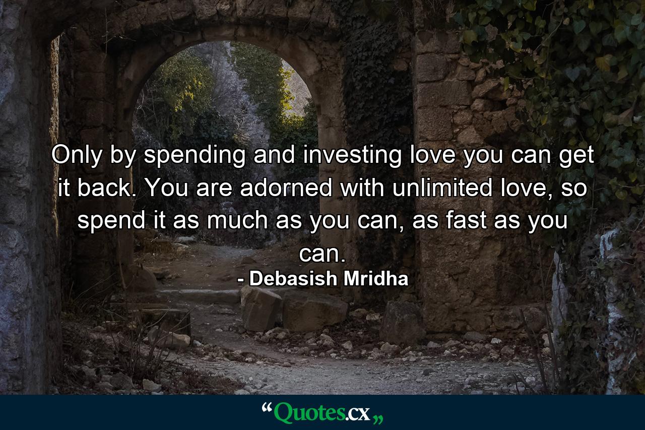 Only by spending and investing love you can get it back. You are adorned with unlimited love, so spend it as much as you can, as fast as you can. - Quote by Debasish Mridha